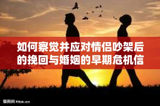 如何察觉并应对情侣吵架后的挽回与婚姻的早期危机信号？
