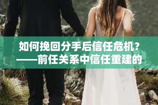 如何挽回分手后信任危机？——前任关系中信任重建的实用指南