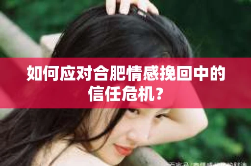 如何应对合肥情感挽回中的信任危机？