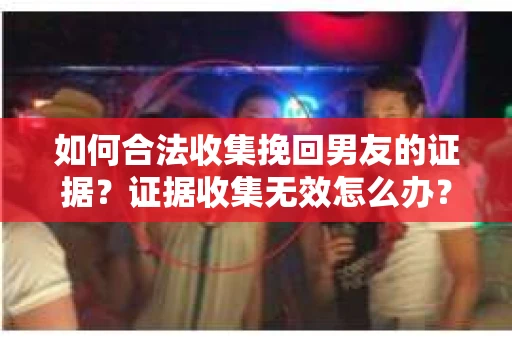 如何合法收集挽回男友的证据？证据收集无效怎么办？