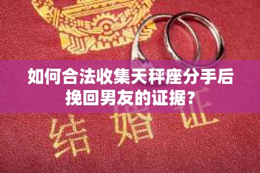 如何合法收集天秤座分手后挽回男友的证据？
