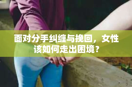 面对分手纠缠与挽回，女性该如何走出困境？