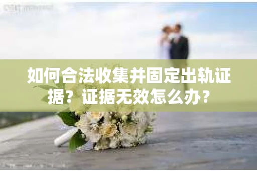 如何合法收集并固定出轨证据？证据无效怎么办？