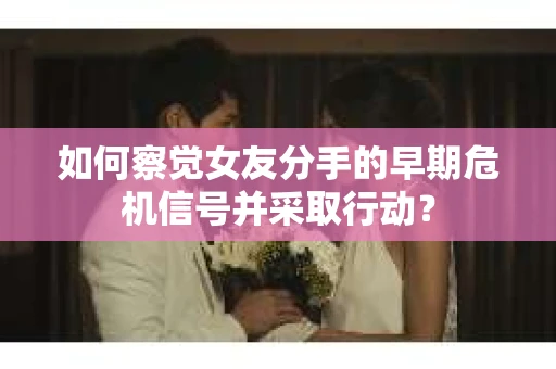 如何察觉女友分手的早期危机信号并采取行动？