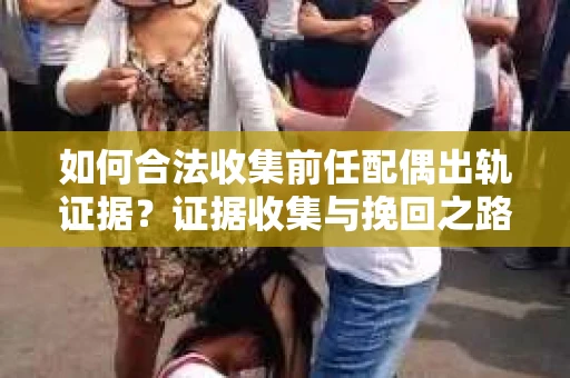 如何合法收集前任配偶出轨证据？证据收集与挽回之路怎么办？
