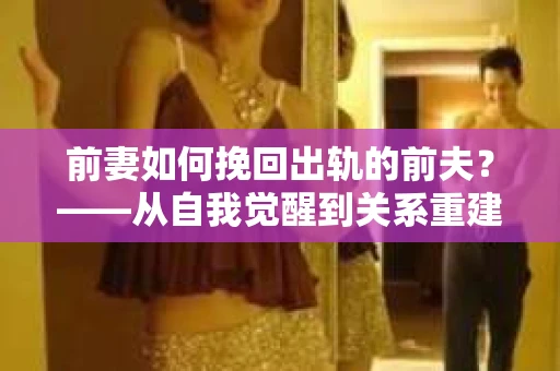 前妻如何挽回出轨的前夫？——从自我觉醒到关系重建的全面指南