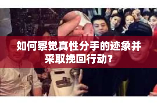 如何察觉真性分手的迹象并采取挽回行动？
