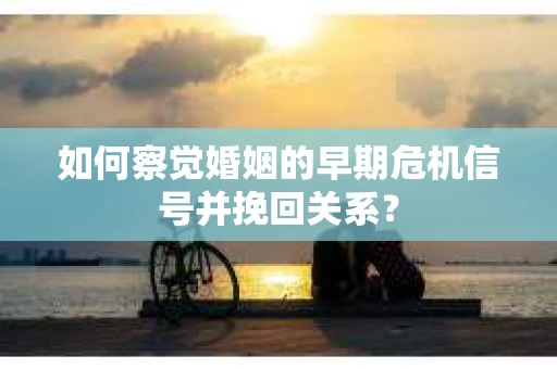 如何察觉婚姻的早期危机信号并挽回关系？