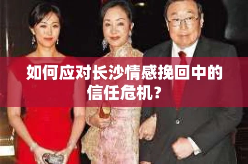 如何应对长沙情感挽回中的信任危机？