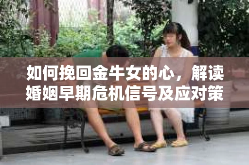 如何挽回金牛女的心，解读婚姻早期危机信号及应对策略