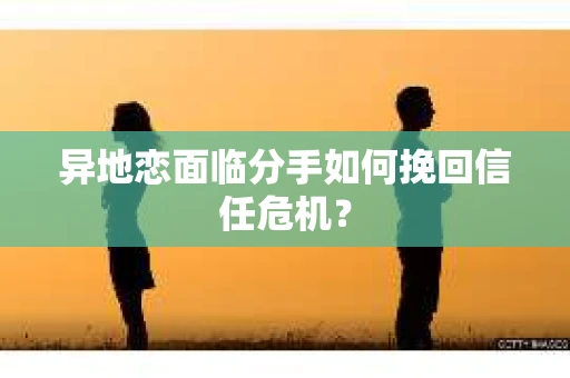 异地恋面临分手如何挽回信任危机？