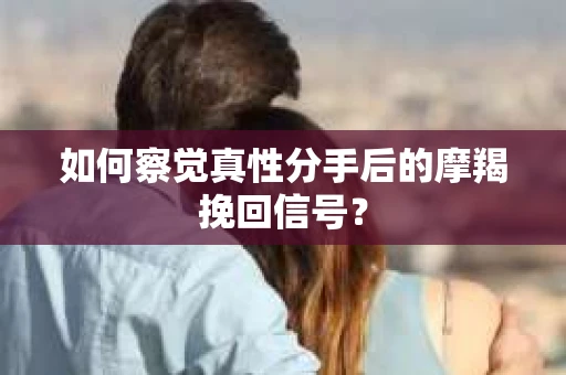 如何察觉真性分手后的摩羯挽回信号？