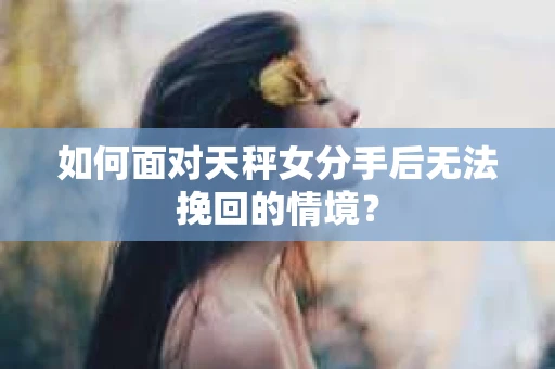 如何面对天秤女分手后无法挽回的情境？