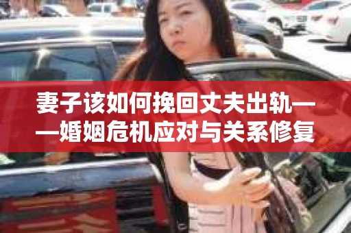 妻子该如何挽回丈夫出轨——婚姻危机应对与关系修复全攻略