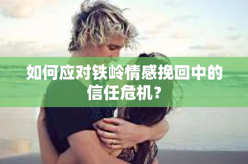如何应对铁岭情感挽回中的信任危机？