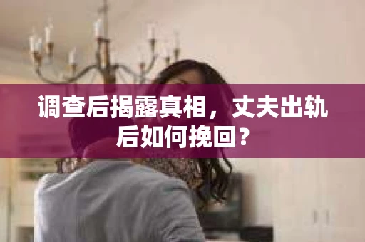调查后揭露真相，丈夫出轨后如何挽回？