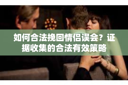 如何合法挽回情侣误会？证据收集的合法有效策略