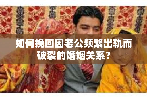 如何挽回因老公频繁出轨而破裂的婚姻关系？