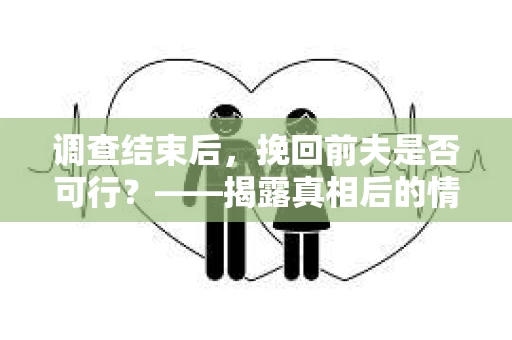 调查结束后，挽回前夫是否可行？——揭露真相后的情感疗愈与人生决策