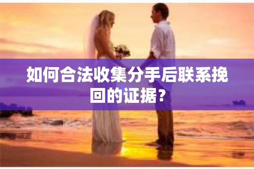 如何合法收集分手后联系挽回的证据？