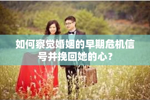 如何察觉婚姻的早期危机信号并挽回她的心？