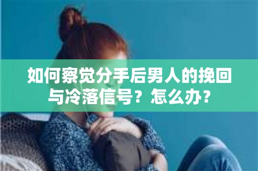 如何察觉分手后男人的挽回与冷落信号？怎么办？