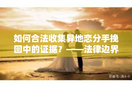 如何合法收集异地恋分手挽回中的证据？——法律边界内的取证策略