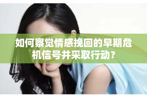 如何察觉情感挽回的早期危机信号并采取行动？
