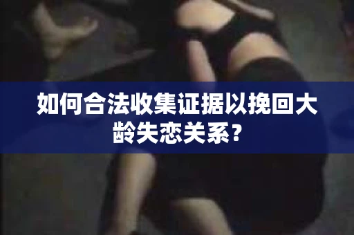 如何合法收集证据以挽回大龄失恋关系? 如何合法收集证据以挽回大龄失恋关系?