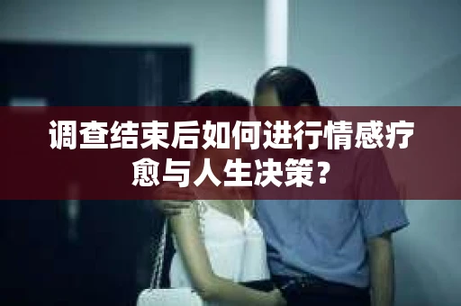 调查结束后如何进行情感疗愈与人生决策？