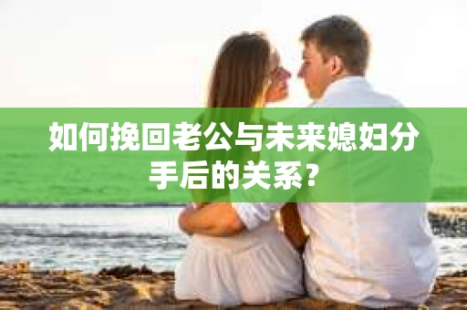 如何挽回老公与未来媳妇分手后的关系？