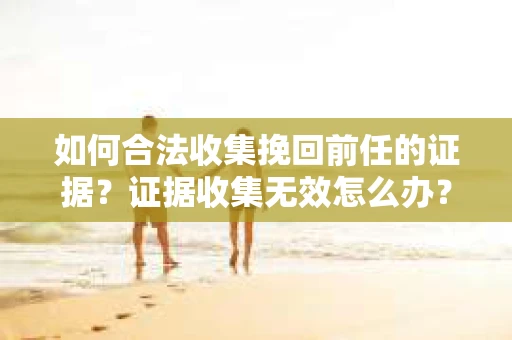 如何合法收集挽回前任的证据?证据收集无效怎么办? 如何合法收集挽回前任的证据?证据收集无效怎么办?