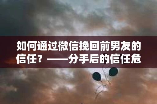 如何通过微信挽回前男友的信任？——分手后的信任危机解决方案