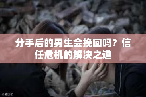 分手后的男生会挽回吗？信任危机的解决之道