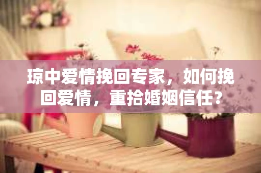 琼中爱情挽回专家，如何挽回爱情，重拾婚姻信任？