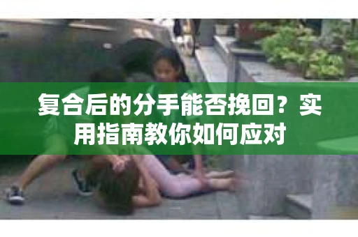复合后的分手能否挽回?实用指南教你如何应对 复合后的分手能否挽回?实用指南教你如何应对