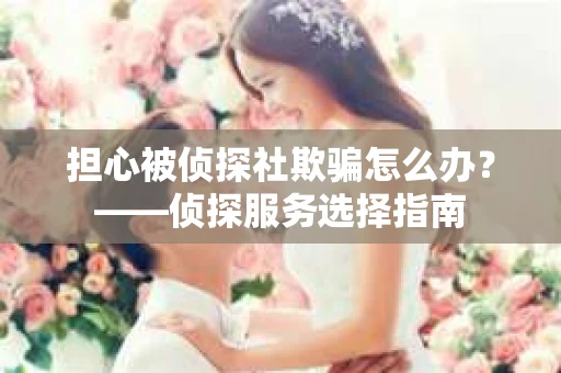 担心被侦探社欺骗怎么办？——侦探服务选择指南
